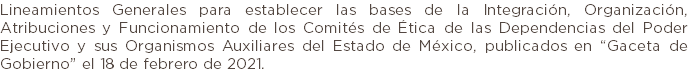 Lineamientos Generales para establecer las bases de la Integración, Organización, Atribuciones y Funcionamiento de los Comités de Ética de las Dependencias del Poder Ejecutivo y sus Organismos Auxiliares del Estado de México, publicados en “Gaceta de Gobierno” el 18 de febrero de 2021.